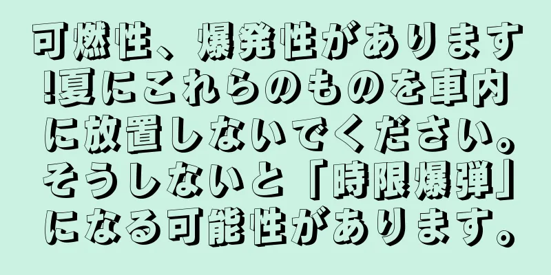可燃性、爆発性があります!夏にこれらのものを車内に放置しないでください。そうしないと「時限爆弾」になる可能性があります。