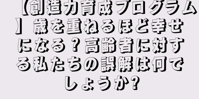 【創造力育成プログラム】歳を重ねるほど幸せになる？高齢者に対する私たちの誤解は何でしょうか?