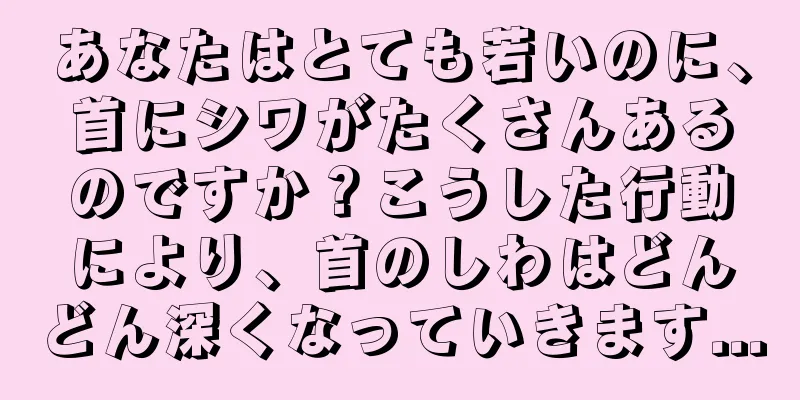 あなたはとても若いのに、首にシワがたくさんあるのですか？こうした行動により、首のしわはどんどん深くなっていきます...