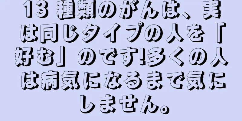 13 種類のがんは、実は同じタイプの人を「好む」のです!多くの人は病気になるまで気にしません。