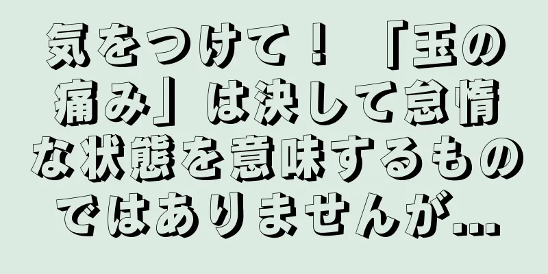 気をつけて！ 「玉の痛み」は決して怠惰な状態を意味するものではありませんが...