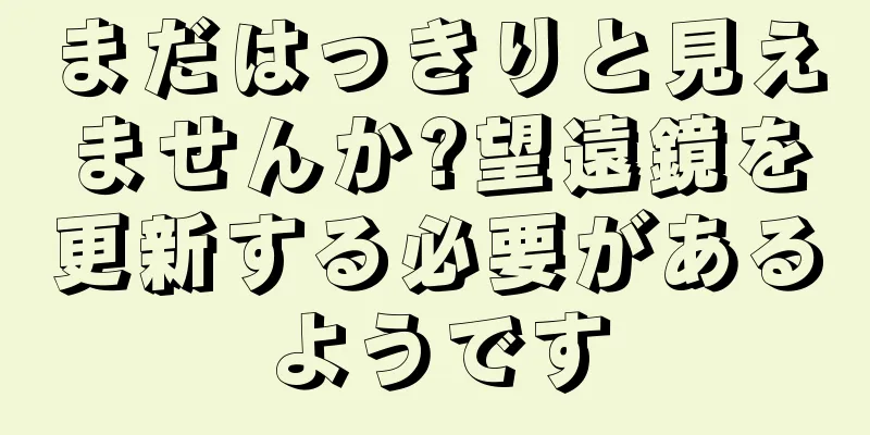 まだはっきりと見えませんか?望遠鏡を更新する必要があるようです