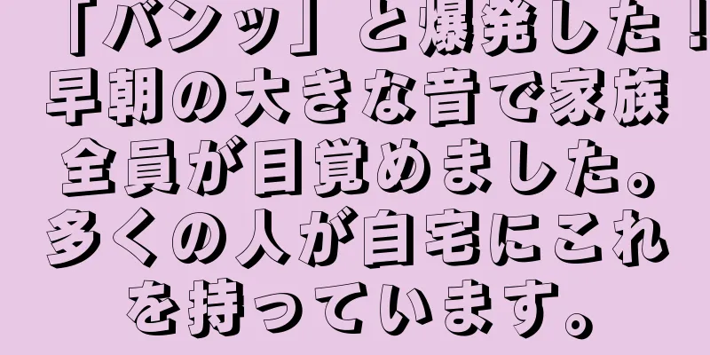 「バンッ」と爆発した！早朝の大きな音で家族全員が目覚めました。多くの人が自宅にこれを持っています。