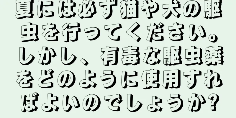 夏には必ず猫や犬の駆虫を行ってください。しかし、有毒な駆虫薬をどのように使用すればよいのでしょうか?