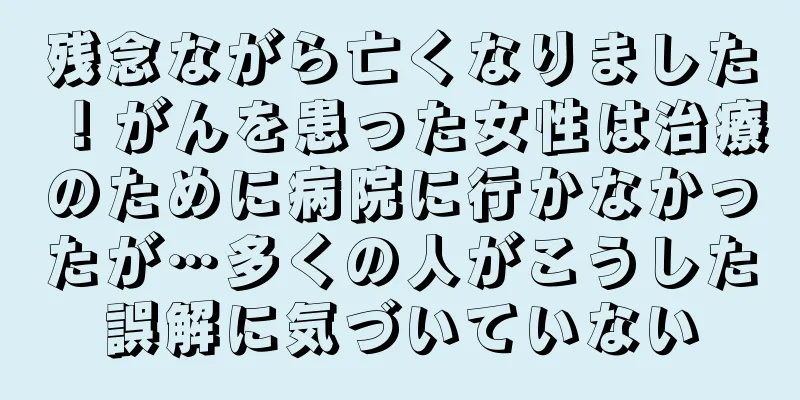 残念ながら亡くなりました！がんを患った女性は治療のために病院に行かなかったが…多くの人がこうした誤解に気づいていない