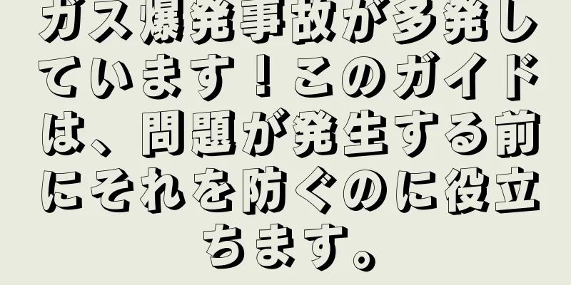 ガス爆発事故が多発しています！このガイドは、問題が発生する前にそれを防ぐのに役立ちます。