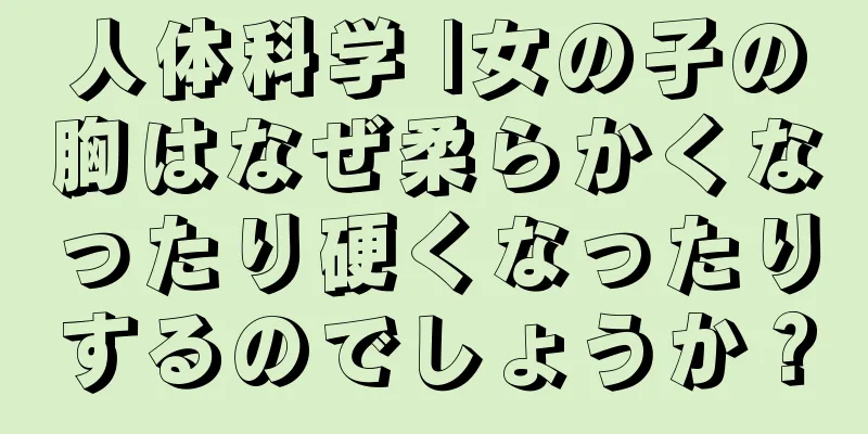 人体科学 |女の子の胸はなぜ柔らかくなったり硬くなったりするのでしょうか？