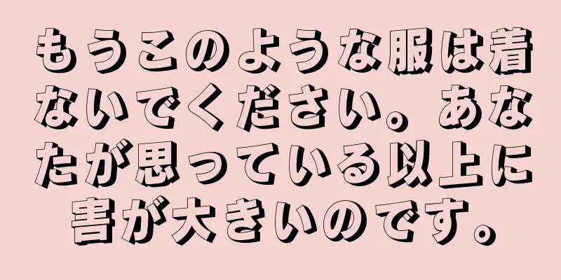 もうこのような服は着ないでください。あなたが思っている以上に害が大きいのです。
