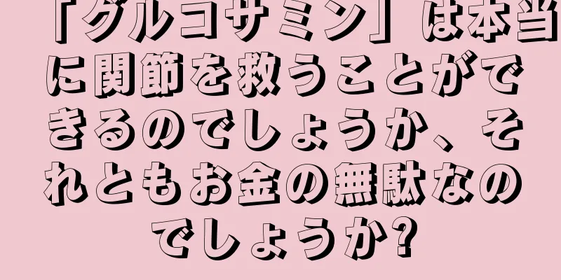 「グルコサミン」は本当に関節を救うことができるのでしょうか、それともお金の無駄なのでしょうか?