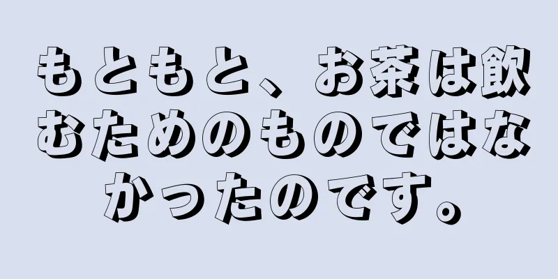 もともと、お茶は飲むためのものではなかったのです。