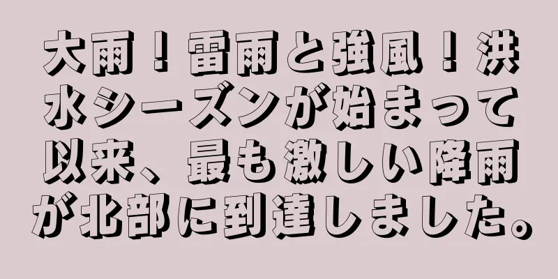 大雨！雷雨と強風！洪水シーズンが始まって以来、最も激しい降雨が北部に到達しました。
