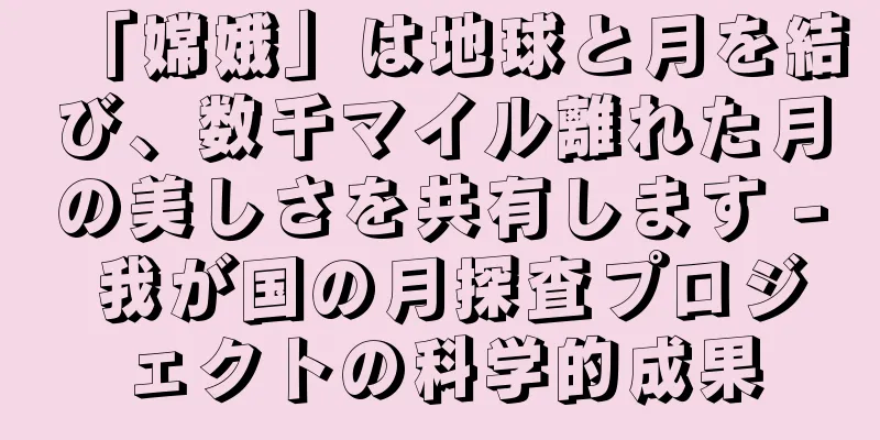 「嫦娥」は地球と月を結び、数千マイル離れた月の美しさを共有します - 我が国の月探査プロジェクトの科学的成果