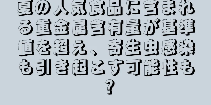 夏の人気食品に含まれる重金属含有量が基準値を超え、寄生虫感染も引き起こす可能性も？