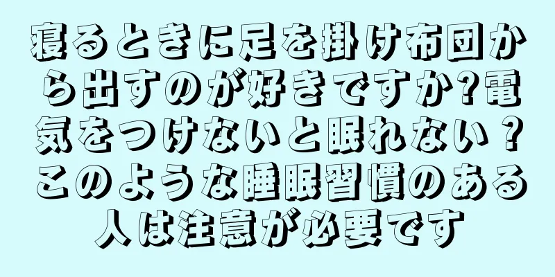 寝るときに足を掛け布団から出すのが好きですか?電気をつけないと眠れない？このような睡眠習慣のある人は注意が必要です