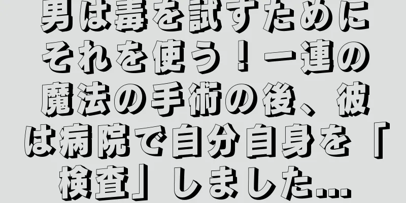 男は毒を試すためにそれを使う！一連の魔法の手術の後、彼は病院で自分自身を「検査」しました...