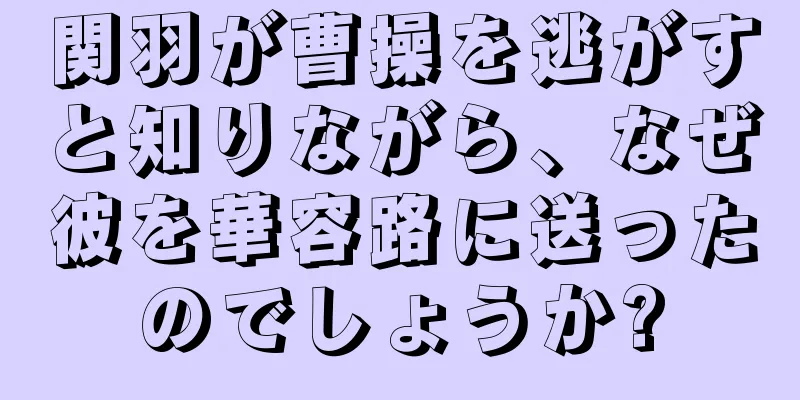 関羽が曹操を逃がすと知りながら、なぜ彼を華容路に送ったのでしょうか?