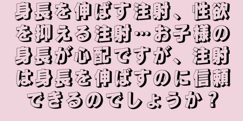 身長を伸ばす注射、性欲を抑える注射…お子様の身長が心配ですが、注射は身長を伸ばすのに信頼できるのでしょうか？