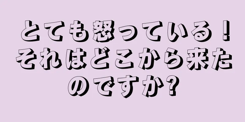 とても怒っている！それはどこから来たのですか?