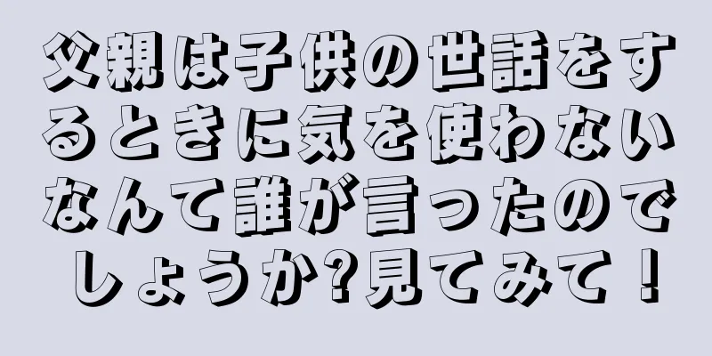 父親は子供の世話をするときに気を使わないなんて誰が言ったのでしょうか?見てみて！