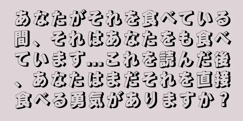 あなたがそれを食べている間、それはあなたをも食べています...これを読んだ後、あなたはまだそれを直接食べる勇気がありますか？