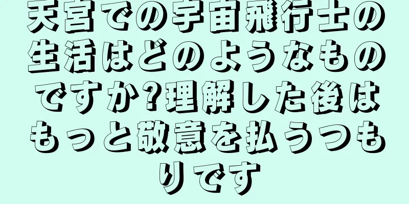 天宮での宇宙飛行士の生活はどのようなものですか?理解した後はもっと敬意を払うつもりです
