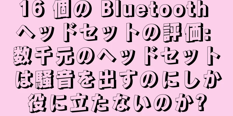 16 個の Bluetooth ヘッドセットの評価: 数千元のヘッドセットは騒音を出すのにしか役に立たないのか?