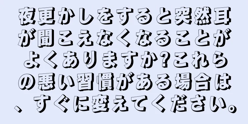 夜更かしをすると突然耳が聞こえなくなることがよくありますか?これらの悪い習慣がある場合は、すぐに変えてください。