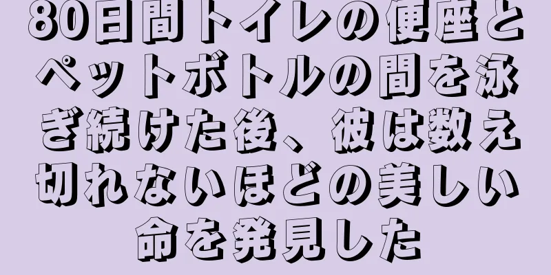80日間トイレの便座とペットボトルの間を泳ぎ続けた後、彼は数え切れないほどの美しい命を発見した