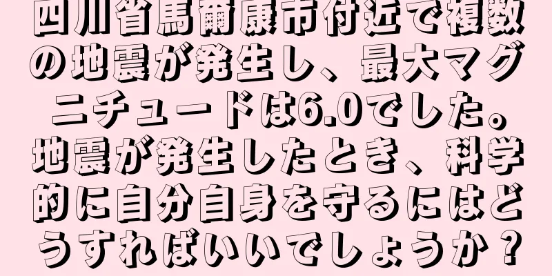 四川省馬爾康市付近で複数の地震が発生し、最大マグニチュードは6.0でした。地震が発生したとき、科学的に自分自身を守るにはどうすればいいでしょうか？