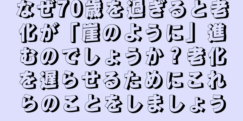なぜ70歳を過ぎると老化が「崖のように」進むのでしょうか？老化を遅らせるためにこれらのことをしましょう
