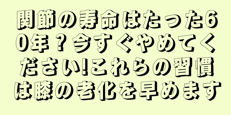 関節の寿命はたった60年？今すぐやめてください!これらの習慣は膝の老化を早めます