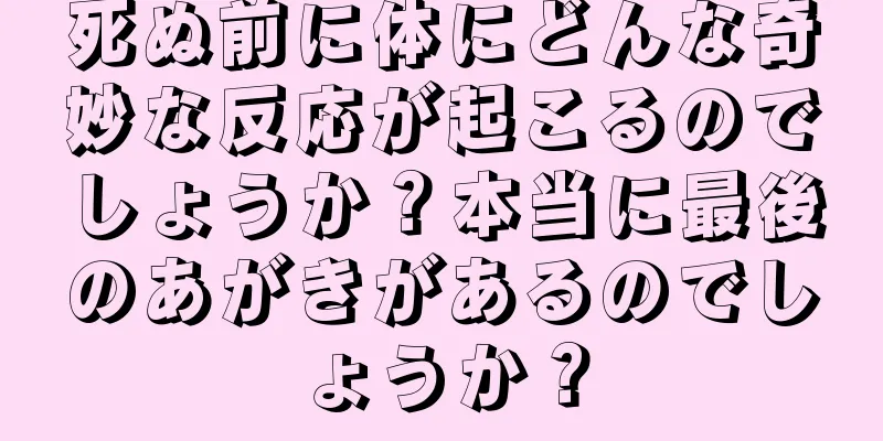 死ぬ前に体にどんな奇妙な反応が起こるのでしょうか？本当に最後のあがきがあるのでしょうか？