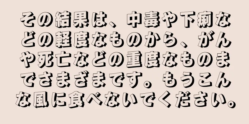 その結果は、中毒や下痢などの軽度なものから、がんや死亡などの重度なものまでさまざまです。もうこんな風に食べないでください。