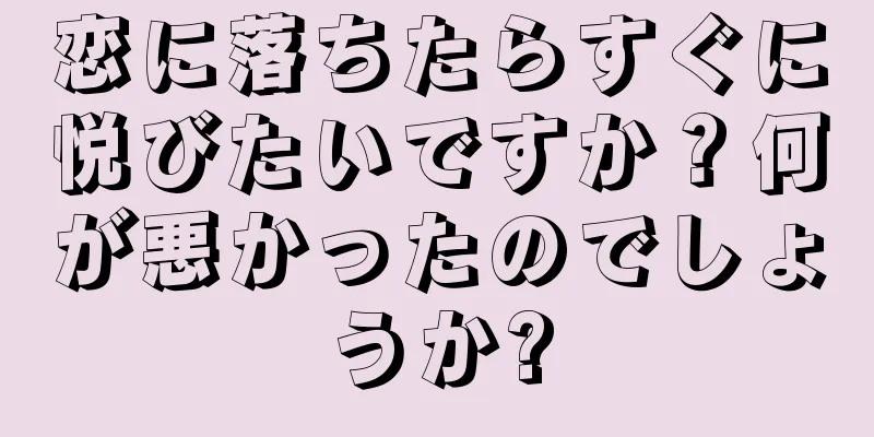恋に落ちたらすぐに悦びたいですか？何が悪かったのでしょうか?