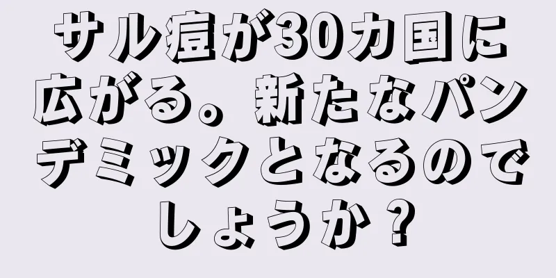 サル痘が30カ国に広がる。新たなパンデミックとなるのでしょうか？