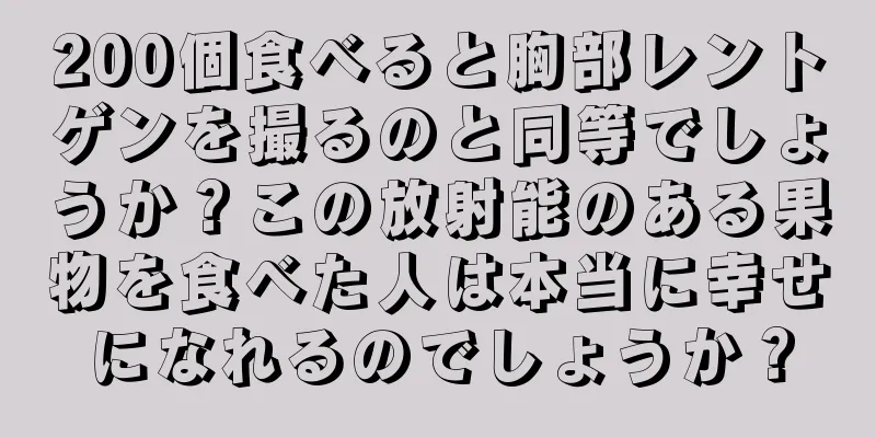 200個食べると胸部レントゲンを撮るのと同等でしょうか？この放射能のある果物を食べた人は本当に幸せになれるのでしょうか？