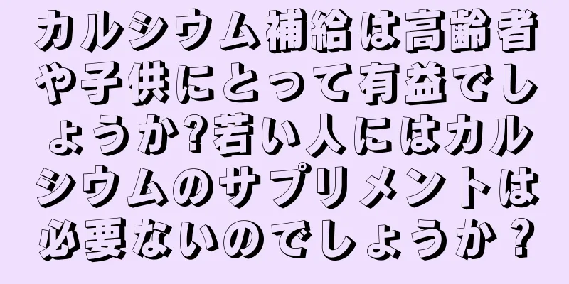 カルシウム補給は高齢者や子供にとって有益でしょうか?若い人にはカルシウムのサプリメントは必要ないのでしょうか？