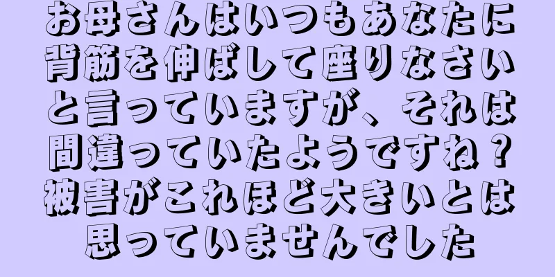 お母さんはいつもあなたに背筋を伸ばして座りなさいと言っていますが、それは間違っていたようですね？被害がこれほど大きいとは思っていませんでした