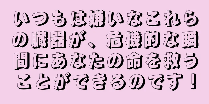 いつもは嫌いなこれらの臓器が、危機的な瞬間にあなたの命を救うことができるのです！