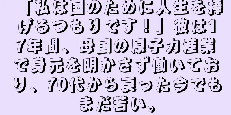 「私は国のために人生を捧げるつもりです！」彼は17年間、母国の原子力産業で身元を明かさず働いており、70代から戻った今でもまだ若い。