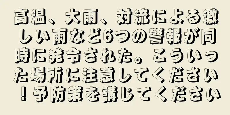 高温、大雨、対流による激しい雨など6つの警報が同時に発令された。こういった場所に注意してください！予防策を講じてください