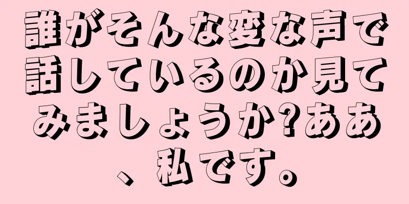 誰がそんな変な声で話しているのか見てみましょうか?ああ、私です。