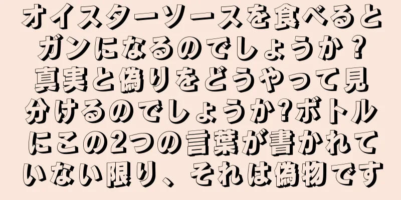 オイスターソースを食べるとガンになるのでしょうか？真実と偽りをどうやって見分けるのでしょうか?ボトルにこの2つの言葉が書かれていない限り、それは偽物です