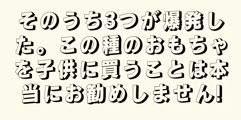そのうち3つが爆発した。この種のおもちゃを子供に買うことは本当にお勧めしません!