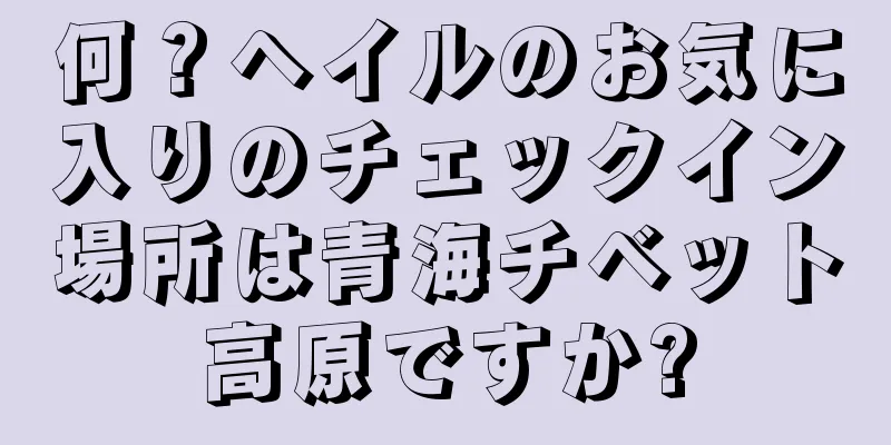 何？ヘイルのお気に入りのチェックイン場所は青海チベット高原ですか?