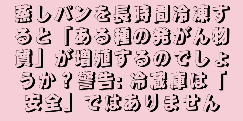 蒸しパンを長時間冷凍すると「ある種の発がん物質」が増殖するのでしょうか？警告: 冷蔵庫は「安全」ではありません
