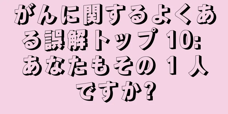 がんに関するよくある誤解トップ 10: あなたもその 1 人ですか?