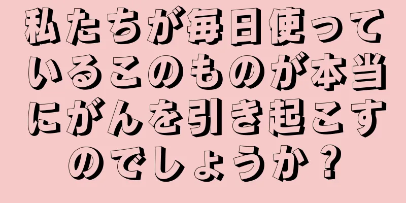 私たちが毎日使っているこのものが本当にがんを引き起こすのでしょうか？