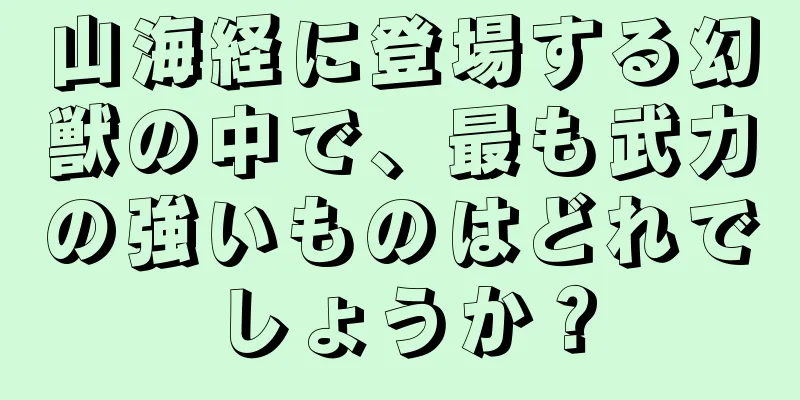 山海経に登場する幻獣の中で、最も武力の強いものはどれでしょうか？