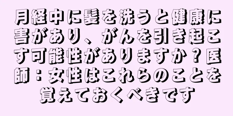 月経中に髪を洗うと健康に害があり、がんを引き起こす可能性がありますか？医師：女性はこれらのことを覚えておくべきです